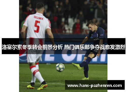 洛塞尔索冬季转会前景分析 热门俱乐部争夺战愈发激烈 洛塞尔索冬季转会前景分析 热门俱乐部争夺战愈发激烈