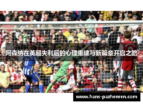 阿森纳在英超失利后的心理重建与新篇章开启之路 阿森纳在英超失利后的心理重建与新篇章开启之路