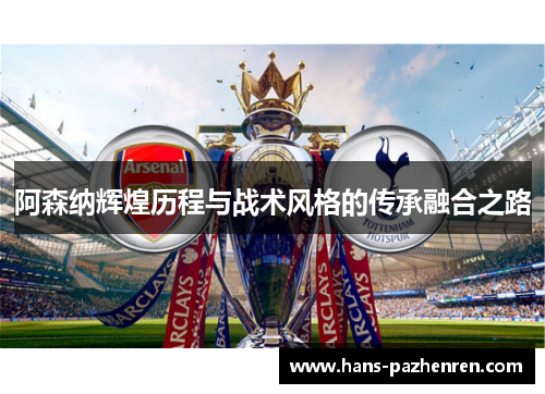 阿森纳辉煌历程与战术风格的传承融合之路 阿森纳辉煌历程与战术风格的传承融合之路