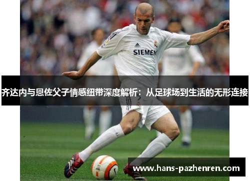 齐达内与恩佐父子情感纽带深度解析:从足球场到生活的无形连接