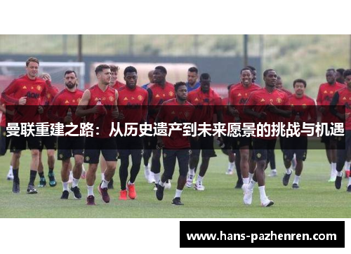 曼联重建之路:从历史遗产到未来愿景的挑战与机遇 曼联重建之路:从历史遗产到未来愿景的挑战与机遇