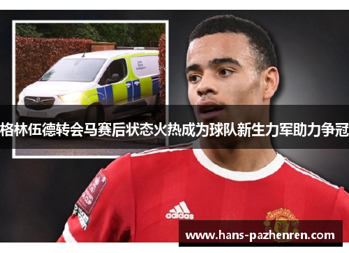 格林伍德转会马赛后状态火热成为球队新生力军助力争冠 格林伍德转会马赛后状态火热成为球队新生力军助力争冠