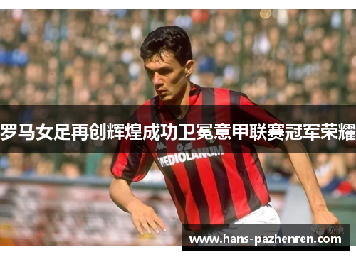 罗马女足再创辉煌成功卫冕意甲联赛冠军荣耀 罗马女足再创辉煌成功卫冕意甲联赛冠军荣耀