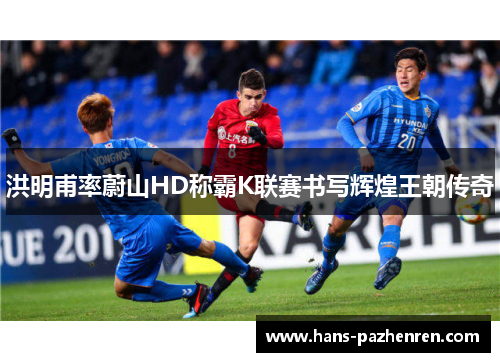 洪明甫率蔚山HD称霸K联赛书写辉煌王朝传奇 洪明甫率蔚山HD称霸K联赛书写辉煌王朝传奇
